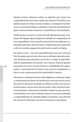série Avaliação de Políticas Públicas | 01




      Soluções técnicas adicionais podem ser aplicadas para tornar esse
      compartilhamento entre turnos ainda mais eficiente. Uma delas, já em
      implementação em todas as escolas visitadas, é a instalação de servido-
      res ou a construção de blogs ou ambientes virtuais de aprendizado nos
      quais os alunos possam armazenar os conteúdos por eles produzidos.

      Também parece essencial a criação de perfis diferenciados para a uti-
      lização dos laptops, algo já largamente utilizado em computadores de
      uso compartilhado. Com tais perfis, seria possível criar ambientes cus-
      tomizados pelo aluno, além de manter as informações por ele gravadas
      a salvo de eventuais apagamentos pelos outros usuários do laptop.

      Em todos os casos – seja com compartilhamento, seja com o Um para
      Um, fica patente que um fator-chave para a utilização plena dos poten-
      ciais oferecidos pela informática nas escolas é o tempo de disponibili-
      dade de equipamentos e de conexão com a Internet. É preciso garantir
140   uma gestão de recursos tal que promova a confiabilidade dos equipa-
      mentos, o funcionamento de todos os seus recursos em plenitude, e a
      oferta o mais contínua possível de conectividade à Internet.

      Além disso, a construção de uma cultura digital nas escolas, que amplie
      o conhecimento dos alunos, dos professores e do corpo técnico acerca
      das possíveis utilizações do laptop no ambiente escolar, é de suma im-
      portância para o sucesso desse tipo de projeto. Tanto a literatura inter-
      nacional quanto as observações realizadas comprovam que, nos proje-
      tos desenhados com vistas à utilização intensa de recursos multimídia
      e à disponibilização de conteúdos digitais via Internet, o uso relevante
      dos recursos de informática são bem mais intensos e perceptíveis.
 