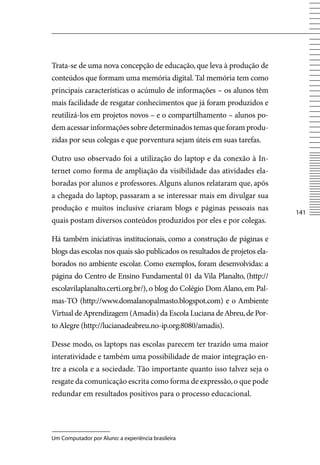 Trata-se de uma nova concepção de educação, que leva à produção de
conteúdos que formam uma memória digital. Tal memória tem como
principais características o acúmulo de informações – os alunos têm
mais facilidade de resgatar conhecimentos que já foram produzidos e
reutilizá-los em projetos novos – e o compartilhamento – alunos po-
dem acessar informações sobre determinados temas que foram produ-
zidas por seus colegas e que porventura sejam úteis em suas tarefas.

Outro uso observado foi a utilização do laptop e da conexão à In-
ternet como forma de ampliação da visibilidade das atividades ela-
boradas por alunos e professores. Alguns alunos relataram que, após
a chegada do laptop, passaram a se interessar mais em divulgar sua
produção e muitos inclusive criaram blogs e páginas pessoais nas
                                                                            141
quais postam diversos conteúdos produzidos por eles e por colegas.

Há também iniciativas institucionais, como a construção de páginas e
blogs das escolas nos quais são publicados os resultados de projetos ela-
borados no ambiente escolar. Como exemplos, foram desenvolvidas: a
página do Centro de Ensino Fundamental 01 da vila Planalto, (http://
escolavilaplanalto.certi.org.br/), o blog do Colégio Dom Alano, em Pal-
mas-TO (http://www.domalanopalmasto.blogspot.com) e o Ambiente
virtual de Aprendizagem (Amadis) da Escola Luciana de Abreu, de Por-
to Alegre (http://lucianadeabreu.no-ip.org:8080/amadis).

Desse modo, os laptops nas escolas parecem ter trazido uma maior
interatividade e também uma possibilidade de maior integração en-
tre a escola e a sociedade. Tão importante quanto isso talvez seja o
resgate da comunicação escrita como forma de expressão, o que pode
redundar em resultados positivos para o processo educacional.




Um Computador por Aluno: a experiência brasileira
 