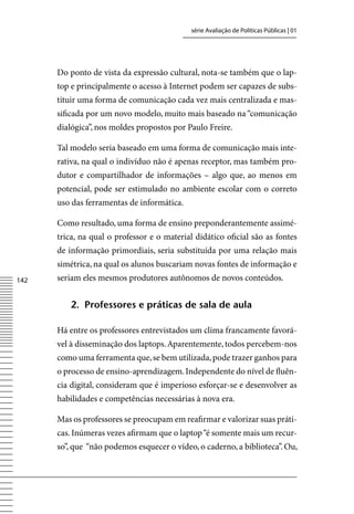 série Avaliação de Políticas Públicas | 01




      Do ponto de vista da expressão cultural, nota-se também que o lap-
      top e principalmente o acesso à Internet podem ser capazes de subs-
      tituir uma forma de comunicação cada vez mais centralizada e mas-
      sificada por um novo modelo, muito mais baseado na “comunicação
      dialógica”, nos moldes propostos por Paulo Freire.

      Tal modelo seria baseado em uma forma de comunicação mais inte-
      rativa, na qual o indivíduo não é apenas receptor, mas também pro-
      dutor e compartilhador de informações – algo que, ao menos em
      potencial, pode ser estimulado no ambiente escolar com o correto
      uso das ferramentas de informática.

      Como resultado, uma forma de ensino preponderantemente assimé-
      trica, na qual o professor e o material didático oficial são as fontes
      de informação primordiais, seria substituída por uma relação mais
      simétrica, na qual os alunos buscariam novas fontes de informação e
142   seriam eles mesmos produtores autônomos de novos conteúdos.


         2. professores e práticas de sala de aula

      Há entre os professores entrevistados um clima francamente favorá-
      vel à disseminação dos laptops. Aparentemente, todos percebem-nos
      como uma ferramenta que, se bem utilizada, pode trazer ganhos para
      o processo de ensino-aprendizagem. Independente do nível de fluên-
      cia digital, consideram que é imperioso esforçar-se e desenvolver as
      habilidades e competências necessárias à nova era.

      Mas os professores se preocupam em reafirmar e valorizar suas práti-
      cas. Inúmeras vezes afirmam que o laptop “é somente mais um recur-
      so”, que “não podemos esquecer o vídeo, o caderno, a biblioteca”. Ou,
 
