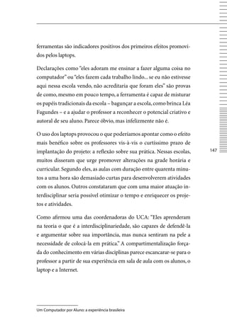 ferramentas são indicadores positivos dos primeiros efeitos promovi-
dos pelos laptops.

Declarações como “eles adoram me ensinar a fazer alguma coisa no
computador” ou “eles fazem cada trabalho lindo... se eu não estivesse
aqui nessa escola vendo, não acreditaria que foram eles” são provas
de como, mesmo em pouco tempo, a ferramenta é capaz de misturar
os papéis tradicionais da escola – bagunçar a escola, como brinca Léa
Fagundes – e a ajudar o professor a reconhecer o potencial criativo e
autoral de seu aluno. Parece óbvio, mas infelizmente não é.

O uso dos laptops provocou o que poderíamos apontar como o efeito
mais benéfico sobre os professores vis-à-vis o curtíssimo prazo de
implantação do projeto: a reflexão sobre sua prática. Nessas escolas,    147

muitos disseram que urge promover alterações na grade horária e
curricular. Segundo eles, as aulas com duração entre quarenta minu-
tos a uma hora são demasiado curtas para desenvolverem atividades
com os alunos. Outros constataram que com uma maior atuação in-
terdisciplinar seria possível otimizar o tempo e enriquecer os proje-
tos e atividades.

Como afirmou uma das coordenadoras do UCA: “Eles aprenderam
na teoria o que é a interdisciplinariedade, são capazes de defendê-la
e argumentar sobre sua importância, mas nunca sentiram na pele a
necessidade de colocá-la em prática.” A compartimentalização força-
da do conhecimento em várias disciplinas parece escancarar-se para o
professor a partir de sua experiência em sala de aula com os alunos, o
laptop e a Internet.




Um Computador por Aluno: a experiência brasileira
 