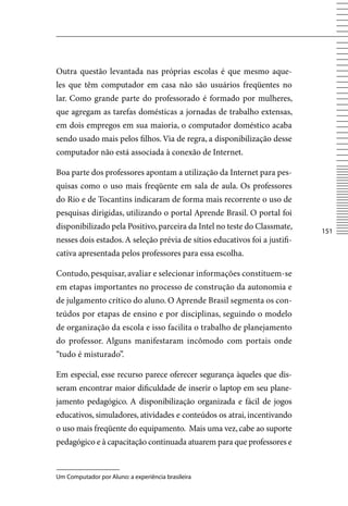 Outra questão levantada nas próprias escolas é que mesmo aque-
les que têm computador em casa não são usuários freqüentes no
lar. Como grande parte do professorado é formado por mulheres,
que agregam as tarefas domésticas a jornadas de trabalho extensas,
em dois empregos em sua maioria, o computador doméstico acaba
sendo usado mais pelos filhos. via de regra, a disponibilização desse
computador não está associada à conexão de Internet.

Boa parte dos professores apontam a utilização da Internet para pes-
quisas como o uso mais freqüente em sala de aula. Os professores
do Rio e de Tocantins indicaram de forma mais recorrente o uso de
pesquisas dirigidas, utilizando o portal Aprende Brasil. O portal foi
disponibilizado pela Positivo, parceira da Intel no teste do Classmate,
                                                                            151
nesses dois estados. A seleção prévia de sítios educativos foi a justifi-
cativa apresentada pelos professores para essa escolha.

Contudo, pesquisar, avaliar e selecionar informações constituem-se
em etapas importantes no processo de construção da autonomia e
de julgamento crítico do aluno. O Aprende Brasil segmenta os con-
teúdos por etapas de ensino e por disciplinas, seguindo o modelo
de organização da escola e isso facilita o trabalho de planejamento
do professor. Alguns manifestaram incômodo com portais onde
“tudo é misturado”.

Em especial, esse recurso parece oferecer segurança àqueles que dis-
seram encontrar maior dificuldade de inserir o laptop em seu plane-
jamento pedagógico. A disponibilização organizada e fácil de jogos
educativos, simuladores, atividades e conteúdos os atrai, incentivando
o uso mais freqüente do equipamento. Mais uma vez, cabe ao suporte
pedagógico e à capacitação continuada atuarem para que professores e


Um Computador por Aluno: a experiência brasileira
 
