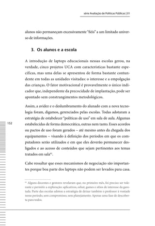 série Avaliação de Políticas Públicas | 01




      alunos não permaneçam excessivamente “fiéis” a um limitado univer-
      so de informações.


           3. os alunos e a escola

      A introdução de laptops educacionais nessas escolas gerou, na
      verdade, cinco projetos UCA com características bastante espe-
      cíficas, mas uma delas se apresentou de forma bastante contun-
      dente em todas as unidades visitadas: o interesse e a empolgação
      das crianças. O fator motivacional é provavelmente o único indi-
      cador que, independente da precocidade de implantação, pode ser
      apontado sem constrangimentos metodológicos.

      Assim, a avidez e o deslumbramento do alunado com a nova tecno-
      logia foram, digamos, gerenciados pelas escolas. Todas adotaram a
      estratégia de estabelecer “políticas de uso” em sala de aula. Algumas
152   estabelecidas de forma democrática, outras nem tanto. Esses acordos
      ou pactos de uso foram gerados – até mesmo antes da chegada dos
      equipamentos – visando à definição dos períodos em que os com-
      putadores serão utilizados e em que eles deverão permanecer des-
      ligados e ao acesso de conteúdos que sejam pertinentes aos temas
      tratados em sala61.

      Cabe ressaltar que esses mecanismos de negociação são importan-
      tes porque boa parte dos laptops não podem ser levados para casa.


      61
        Alguns docentes e gestores revelaram que, no primeiro mês, foi preciso ser tole-
      rante e permitir a exploração: aplicativos, orkut, games e sítios de interesse da garo-
      tada. Parte das escolas adotou a estratégia de deixar também o professor à vontade
      nesse período, sem compromisso, sem planejamento. Apenas uma fase de descober-
      ta para todos.
 