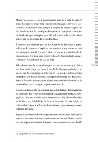 Mesmo na escola, o uso é praticamente restrito à sala de aula. O
aluno fica sem o espaço para suas descobertas, seus interesses. Des-
ta forma, a ampliação dos espaços e tempos de aprendizagem, um
dos fundamentos do paradigma Um para Um, que projeta as opor-
tunidades de aprendizagem para além dos muros da escola, não se
concretiza ou se realiza de forma limitada.

É interessante observar que, no Rio Grande do Sul, onde a perso-
nalização do laptop está explícita nos adesivos e nos nomes escritos
nos equipamentos, já é possível observar como a portabilidade do
equipamento promove essa característica de desvinculação entre o
“aprender” e o ambiente da sala de aula.

Pelo pátio da escola, na quadra esportiva, na aula de educação física,   153

nos bancos da praça em frente à escola, há alunos espalhados com
as antenas de seus laptops a todo vapor – se nos permitem a ironia
semântica. Do diretor ouvimos que freqüentemente, nos fins de se-
mana e feriados, encontram-se alunos nos arredores da escola e da
universidade para conseguir captar a rede sem fio.

Como resultado, pôde-se observar que as habilidades dessas crianças
na utilização dos recursos da informática e, principalmente, na nave-
gação na Internet, eram bastante desenvolvidas. Foi observada nítida
proficiência nas habilidades de busca e de acesso de informação na
rede, inclusive com a utilização de operadores lógicos complexos em
sistemas de busca.

Segundo os relatos colhidos de professores e alunos, essa proficiência
se deveu, em sua maior parte, à utilização dos laptops. Mesmo os alu-
nos que já possuíam acesso à Internet em casa contaram que, devido



Um Computador por Aluno: a experiência brasileira
 