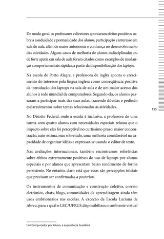 De modo geral, os professores e diretores apontaram efeitos positivos so-
bre a assiduidade e pontualidade dos alunos, participação e interesse em
sala de aula, além de maior autonomia e confiança no desenvolvimento
das atividades. Alguns casos de melhoria de alunos indisciplinados ou
de forte apatia em sala de aula foram citados como exemplos de mudan-
ças comportamentais rápidas, a partir da disponibilização dos laptops.

Na escola de Porto Alegre, a professora de inglês aponta o cresci-
mento do interesse pela língua inglesa como conseqüência positiva
da introdução dos laptops na sala de aula e de um maior acesso dos
alunos à rede mundial de computadores. Segundo ela, os alunos pas-
saram a participar mais das suas aulas, trazendo dúvidas e pedindo
esclarecimentos sobre temas relacionados às atividades.
                                                                            155

No Distrito Federal, onde a escola é inclusiva, a professora de uma
turma com quatro alunos com necessidades especiais relatou que o
impacto sobre eles foi perceptível no curtíssimo prazo: maior concen-
tração, auto-estima, mas sobretudo, uma melhoria considerável na ca-
pacidade de organizar idéias e expressar-se usando o editor de texto.

Nas avaliações internacionais, também encontramos referências
sobre efeitos extremamente positivos do uso de laptops por alunos
especiais e por alunos que apresentam baixo rendimento de forma
persistente. No entanto, claro está que essas são percepções iniciais
que precisam ser confirmadas a posteriori.

Os instrumentos de comunicação e construção coletiva, correio
eletrônico, chats, blogs, comunidades de aprendizagem ainda têm
usos embrionários nas escolas. À exceção da Escola Luciana de
Abreu, para a qual o LEC/UFRGS disponibilizou o ambiente virtual



Um Computador por Aluno: a experiência brasileira
 