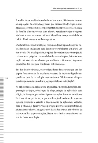 série Avaliação de Políticas Públicas | 01




      Amadis. Nesse ambiente, cada aluno tem o seu diário onde descre-
      ve os projetos de aprendizagem em que está envolvido, registra seus
      progressos, bem como recebe comentários de professores, colegas e
      da família. Nas entrevistas com alunos, percebemos que o registro
      ajuda-os a exercer a autocrítica e a identificar suas potencialidades
      e dificuldades ao desenvolver o projeto.

      O estabelecimento de múltiplas comunidades de aprendizagem é ou-
      tra dimensão imaginada para justificar o paradigma Um para Um
      nas escolas. Na escola gaúcha, a equipe de coordenação conta que, ao
      criarem suas próprias comunidades de aprendizagem, há uma inte-
      ração intensa entre os alunos, que analisam, criticam ou elogiam as
      produções dos colegas e constroem coletivamente.

      Em São Paulo e Palmas, os coordenadores destacaram que um dos
      papéis fundamentais da escola no processo de inclusão digital é ex-
156   pandir os usos da tecnologia para os alunos. “Muitas vezes eles gas-
      tam tempo demais em orkut e jogos por falta de orientação”.

      As aplicações são aquelas que a criatividade permitir. Robótica, pro-
      gramação de jogos, construção de blogs, criação de aplicativos para
      edição de imagens, para citar alguns exemplos. Entre os estudiosos
      do tema, há a expectativa de que a utilização de software livre nesses
      laptops possibilite a criação e disseminação de aplicativos voltados
      para a educação, desenvolvidos por seus próprios consumidores, os
      professores e alunos. Imaginar usos baseados apenas em editores de
      texto, planilhas e apresentações, dizem, seria limitar demasiado o po-
      tencial dessa tecnologia.
 