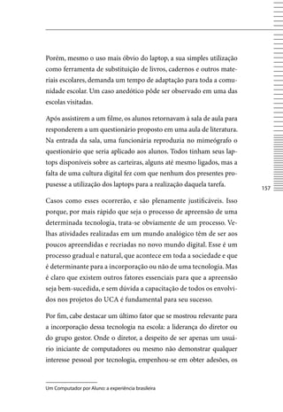 Porém, mesmo o uso mais óbvio do laptop, a sua simples utilização
como ferramenta de substituição de livros, cadernos e outros mate-
riais escolares, demanda um tempo de adaptação para toda a comu-
nidade escolar. Um caso anedótico pôde ser observado em uma das
escolas visitadas.

Após assistirem a um filme, os alunos retornavam à sala de aula para
responderem a um questionário proposto em uma aula de literatura.
Na entrada da sala, uma funcionária reproduzia no mimeógrafo o
questionário que seria aplicado aos alunos. Todos tinham seus lap-
tops disponíveis sobre as carteiras, alguns até mesmo ligados, mas a
falta de uma cultura digital fez com que nenhum dos presentes pro-
pusesse a utilização dos laptops para a realização daquela tarefa.
                                                                       157

Casos como esses ocorrerão, e são plenamente justificáveis. Isso
porque, por mais rápido que seja o processo de apreensão de uma
determinada tecnologia, trata-se obviamente de um processo. ve-
lhas atividades realizadas em um mundo analógico têm de ser aos
poucos apreendidas e recriadas no novo mundo digital. Esse é um
processo gradual e natural, que acontece em toda a sociedade e que
é determinante para a incorporação ou não de uma tecnologia. Mas
é claro que existem outros fatores essenciais para que a apreensão
seja bem-sucedida, e sem dúvida a capacitação de todos os envolvi-
dos nos projetos do UCA é fundamental para seu sucesso.

Por fim, cabe destacar um último fator que se mostrou relevante para
a incorporação dessa tecnologia na escola: a liderança do diretor ou
do grupo gestor. Onde o diretor, a despeito de ser apenas um usuá-
rio iniciante de computadores ou mesmo não demonstrar qualquer
interesse pessoal por tecnologia, empenhou-se em obter adesões, os


Um Computador por Aluno: a experiência brasileira
 