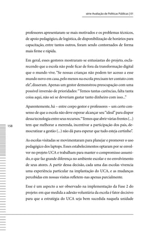 série Avaliação de Políticas Públicas | 01




      professores apresentaram-se mais motivados e os problemas técnicos,
      de apoio pedagógico, de logística, de disponibilização de horários para
      capacitação, entre tantos outros, foram sendo contornados de forma
      mais firme e rápida.

      Em geral, esses gestores mostraram-se entusiastas do projeto, escla-
      recendo que a escola não pode ficar de fora da transformação digital
      que o mundo vive. “Se nossas crianças não podem ter acesso a esse
      mundo novo em casa, pelo menos na escola precisam ter contato com
      ele”, disseram. Apenas um gestor demonstrou preocupação com uma
      possível inversão de prioridades: “Temos tantas carências, falta tanta
      coisa aqui, não sei se deveriam gastar tanto dinheiro com isso...”

      Aparentemente, há – entre corpo gestor e professores – um certo con-
      senso de que a escola não deve esperar alcançar seu “ideal” para dispor
      dessa tecnologia entre seus recursos.“Temos que abrir várias frentes (...)
158   tem que melhorar a merenda, incentivar a participação dos pais, de-
      mocratizar a gestão (...) não dá para esperar que tudo esteja certinho”.

      As escolas visitadas se movimentaram para planejar e promover o uso
      pedagógico dos laptops. Esses estabelecimentos optaram por se envol-
      ver no projeto UCA e trabalham para manter o compromisso assumi-
      do, o que faz grande diferença no ambiente escolar e no envolvimento
      de seus atores. A partir dessa decisão, cada uma das escolas vivencia
      uma experiência particular na implantação do UCA, e as mudanças
      percebidas em nossas visitas refletem-nas apenas parcialmente.

      Esse é um aspecto a ser observado na implementação da Fase 2 do
      projeto: em que medida a adesão voluntária da escola é fator decisivo
      para que a estratégia do UCA seja bem sucedida naquela unidade
 