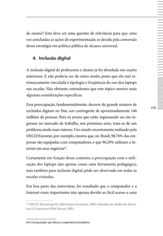 de ensino? Esta deve ser uma questão de relevância para que, uma
vez concluídas as ações de experimentação, se decida pela conversão
dessa estratégia em política pública de alcance universal.


     4. inclusão digital

A inclusão digital de professores e alunos já foi abordada nas seções
anteriores. E não poderia ser de outro modo, posto que ela está in-
trinsecamente vinculada à tipologia e freqüência do uso dos laptops
nas escolas. Não obstante, entendemos que este tópico merece mais
algumas considerações específicas.

Essa preocupação, fundamentalmente, decorre do grande número de
                                                                              15
excluídos digitais no País, um contingente de aproximadamente 140
milhões de pessoas. Para os jovens que estão ingressando ou vão in-
gressar no mercado de trabalho, nos próximos anos, trata-se de um
problema ainda mais intenso. Um estudo recentemente realizado pela
OECD/Eurostat, por exemplo, mostra que, no Brasil, 98,76% das em-
presas são equipadas com computadores, e que 96,29% utilizam a In-
ternet em seus negócios63.

Certamente em função desse contexto, a preocupação com a utili-
zação dos laptops não apenas como uma ferramenta pedagógica,
mas também para inclusão digital, pôde ser observada em todas as
escolas visitadas.

Em boa parte das entrevistas, foi ressaltado que o computador e a
Internet eram importantes não apenas devido ao fácil acesso a uma

63
  OECD, Measuring the Information Economy, 2002, baseado em dados do Euros-
tat, E-Commerce Pilot Survey 2001.



Um Computador por Aluno: a experiência brasileira
 