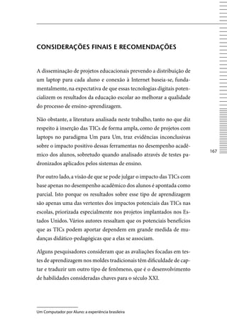 ConSiDerAçõeS FinAiS e reComenDAçõeS


A disseminação de projetos educacionais prevendo a distribuição de
um laptop para cada aluno e conexão à Internet baseia-se, funda-
mentalmente, na expectativa de que essas tecnologias digitais poten-
cializem os resultados da educação escolar ao melhorar a qualidade
do processo de ensino-aprendizagem.

Não obstante, a literatura analisada neste trabalho, tanto no que diz
respeito à inserção das TICs de forma ampla, como de projetos com
laptops no paradigma Um para Um, traz evidências inconclusivas
sobre o impacto positivo dessas ferramentas no desempenho acadê-
                                                                        167
mico dos alunos, sobretudo quando analisado através de testes pa-
dronizados aplicados pelos sistemas de ensino.

Por outro lado, a visão de que se pode julgar o impacto das TICs com
base apenas no desempenho acadêmico dos alunos é apontada como
parcial. Isto porque os resultados sobre esse tipo de aprendizagem
são apenas uma das vertentes dos impactos potenciais das TICs nas
escolas, priorizada especialmente nos projetos implantados nos Es-
tados Unidos. vários autores ressaltam que os potenciais benefícios
que as TICs podem aportar dependem em grande medida de mu-
danças didático-pedagógicas que a elas se associam.

Alguns pesquisadores consideram que as avaliações focadas em tes-
tes de aprendizagem nos moldes tradicionais têm dificuldade de cap-
tar e traduzir um outro tipo de fenômeno, que é o desenvolvimento
de habilidades consideradas chaves para o século XXI.




Um Computador por Aluno: a experiência brasileira
 