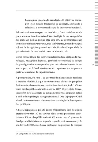 hierarquia e linearidade nas relações. O objetivo é contra-
            por-se ao modelo tradicional de educação, ampliando a
            relevância e a contextualização do processo educacional.
Ademais, assim como o governo brasileiro, o Caeat também entende
que a eventual transformação dessa estratégia de um computador
por aluno em política pública abre uma série de oportunidades em
termos econômicos para o País, mas também traz, no seu bojo, igual
volume de indagações quanto à sua viabilidade e à capacidade de
gerenciamento de uma iniciativa em escala universal.

Como conseqüência das incertezas relacionadas à viabilidade (tec-
nológica, pedagógica, logística, gerencial e econômica) da adoção
do paradigma de um computador para cada aluno das redes de en-            17
sino, o governo federal, acertadamente, organizou seu programa a
partir de duas fases de experimentação.

A primeira fase, ou Fase 1, de que trata de maneira mais detalhada
o presente relatório, é o que se convencionou chamar de pré-piloto.
Basicamente, ela consiste na experiência de implantação do UCA em
cinco escolas públicas durante o ano de 2007. O pré-piloto foi rea-
lizado por meio da doação de equipamentos pelas empresas Telavo
e Intel e da organização não-governamental One Laptop per Child,
aliando interesses comerciais aos de teste e avaliação de desempenho
dos protótipos.

A Fase 2 representa o projeto piloto propriamente dito, no qual se
pretende comprar 150 mil laptops educacionais para serem distri-
buídos a 300 escolas públicas de até 500 alunos cada. O governo fe-
deral pretendia iniciar essa segunda etapa do projeto no começo do
ano letivo de 2008, mas houve problemas no processo de compras


Um Computador por Aluno: a experiência brasileira
 