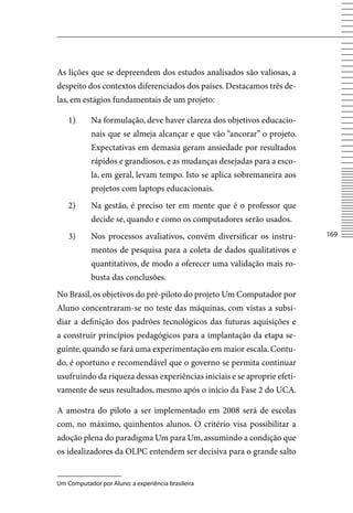 As lições que se depreendem dos estudos analisados são valiosas, a
despeito dos contextos diferenciados dos países. Destacamos três de-
las, em estágios fundamentais de um projeto:

    1)      Na formulação, deve haver clareza dos objetivos educacio-
            nais que se almeja alcançar e que vão “ancorar” o projeto.
            Expectativas em demasia geram ansiedade por resultados
            rápidos e grandiosos, e as mudanças desejadas para a esco-
            la, em geral, levam tempo. Isto se aplica sobremaneira aos
            projetos com laptops educacionais.
    2)      Na gestão, é preciso ter em mente que é o professor que
            decide se, quando e como os computadores serão usados.
    3)      Nos processos avaliativos, convém diversificar os instru-     16

            mentos de pesquisa para a coleta de dados qualitativos e
            quantitativos, de modo a oferecer uma validação mais ro-
            busta das conclusões.
No Brasil, os objetivos do pré-piloto do projeto Um Computador por
Aluno concentraram-se no teste das máquinas, com vistas a subsi-
diar a definição dos padrões tecnológicos das futuras aquisições e
a construir princípios pedagógicos para a implantação da etapa se-
guinte, quando se fará uma experimentação em maior escala. Contu-
do, é oportuno e recomendável que o governo se permita continuar
usufruindo da riqueza dessas experiências iniciais e se aproprie efeti-
vamente de seus resultados, mesmo após o início da Fase 2 do UCA.

A amostra do piloto a ser implementado em 2008 será de escolas
com, no máximo, quinhentos alunos. O critério visa possibilitar a
adoção plena do paradigma Um para Um, assumindo a condição que
os idealizadores da OLPC entendem ser decisiva para o grande salto


Um Computador por Aluno: a experiência brasileira
 