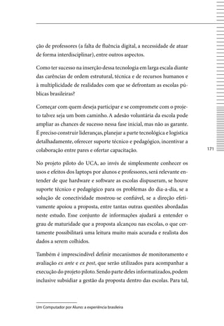 ção de professores (a falta de fluência digital, a necessidade de atuar
de forma interdisciplinar), entre outros aspectos.

Como ter sucesso na inserção dessa tecnologia em larga escala diante
das carências de ordem estrutural, técnica e de recursos humanos e
à multiplicidade de realidades com que se defrontam as escolas pú-
blicas brasileiras?

Começar com quem deseja participar e se compromete com o proje-
to talvez seja um bom caminho. A adesão voluntária da escola pode
ampliar as chances de sucesso nessa fase inicial, mas não as garante.
É preciso construir lideranças, planejar a parte tecnológica e logística
detalhadamente, oferecer suporte técnico e pedagógico, incentivar a
colaboração entre pares e ofertar capacitação.                             171


No projeto piloto do UCA, ao invés de simplesmente conhecer os
usos e efeitos dos laptops por alunos e professores, será relevante en-
tender de que hardware e software as escolas dispuseram, se houve
suporte técnico e pedagógico para os problemas do dia-a-dia, se a
solução de conectividade mostrou-se confiável, se a direção efeti-
vamente apoiou a proposta, entre tantas outras questões abordadas
neste estudo. Esse conjunto de informações ajudará a entender o
grau de maturidade que a proposta alcançou nas escolas, o que cer-
tamente possibilitará uma leitura muito mais acurada e realista dos
dados a serem colhidos.

Também é imprescindível definir mecanismos de monitoramento e
avaliação ex ante e ex post, que serão utilizados para acompanhar a
execução do projeto piloto. Sendo parte deles informatizados, podem
inclusive subsidiar a gestão da proposta dentro das escolas. Para tal,



Um Computador por Aluno: a experiência brasileira
 