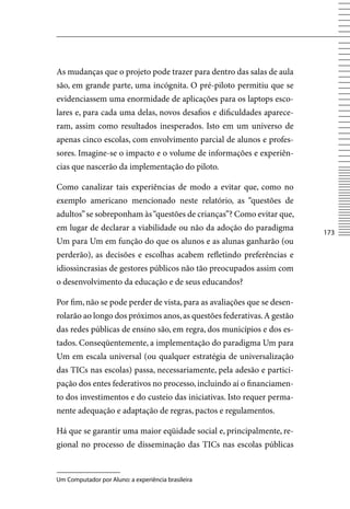 As mudanças que o projeto pode trazer para dentro das salas de aula
são, em grande parte, uma incógnita. O pré-piloto permitiu que se
evidenciassem uma enormidade de aplicações para os laptops esco-
lares e, para cada uma delas, novos desafios e dificuldades aparece-
ram, assim como resultados inesperados. Isto em um universo de
apenas cinco escolas, com envolvimento parcial de alunos e profes-
sores. Imagine-se o impacto e o volume de informações e experiên-
cias que nascerão da implementação do piloto.

Como canalizar tais experiências de modo a evitar que, como no
exemplo americano mencionado neste relatório, as “questões de
adultos” se sobreponham às “questões de crianças”? Como evitar que,
em lugar de declarar a viabilidade ou não da adoção do paradigma
                                                                         173
Um para Um em função do que os alunos e as alunas ganharão (ou
perderão), as decisões e escolhas acabem refletindo preferências e
idiossincrasias de gestores públicos não tão preocupados assim com
o desenvolvimento da educação e de seus educandos?

Por fim, não se pode perder de vista, para as avaliações que se desen-
rolarão ao longo dos próximos anos, as questões federativas. A gestão
das redes públicas de ensino são, em regra, dos municípios e dos es-
tados. Conseqüentemente, a implementação do paradigma Um para
Um em escala universal (ou qualquer estratégia de universalização
das TICs nas escolas) passa, necessariamente, pela adesão e partici-
pação dos entes federativos no processo, incluindo aí o financiamen-
to dos investimentos e do custeio das iniciativas. Isto requer perma-
nente adequação e adaptação de regras, pactos e regulamentos.

Há que se garantir uma maior eqüidade social e, principalmente, re-
gional no processo de disseminação das TICs nas escolas públicas


Um Computador por Aluno: a experiência brasileira
 