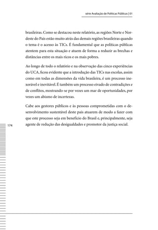 série Avaliação de Políticas Públicas | 01




      brasileiras. Como se destacou neste relatório, as regiões Norte e Nor-
      deste do País estão muito atrás das demais regiões brasileiras quando
      o tema é o acesso às TICs. É fundamental que as políticas públicas
      atentem para esta situação e atuem de forma a reduzir as brechas e
      distâncias entre os mais ricos e os mais pobres.

      Ao longo de todo o relatório e na observação das cinco experiências
      do UCA, ficou evidente que a introdução das TICs nas escolas, assim
      como em todas as dimensões da vida brasileira, é um processo ine-
      xorável e inevitável. É também um processo eivado de contradições e
      de conflitos, mostrando-se por vezes um mar de oportunidades, por
      vezes um abismo de incertezas.

      Cabe aos gestores públicos e às pessoas comprometidas com o de-
      senvolvimento sustentável deste país atuarem de modo a fazer com
      que este processo seja em benefício do Brasil e, principalmente, seja
174   agente de redução das desigualdades e promotor da justiça social.
 