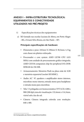 AneXo i – inFrA-eStruturA teCnolÓgiCA:
eQuipAmentoS e ConeCtiViDADe
utiliZADoS no prÉ-projeto


    1)      Especificações técnicas dos equipamentos
     a) XO (testado nas escolas Luciana de Abreu, em Porto Alegre
          –RS, e Ernani Silva Bruno, em São Paulo – SP)

          principais especificações de hardware

          ▪	 Dimensões e peso: 245mm X 230mm X 30,5mm; 1,5 kg
              com chassi em plástico reforçado.
                                                                        177
          ▪	 Processador e core system: AMD LX700 CPU (433
              MHz) com unidade de processamento gráfico integrada;
              AMD CS5536 companion chip for peripheral I/O; DDR
              SDRAM de 256 MB.
          ▪	 Armazenamento: Memória Flash na placa-mãe de 1GB
              e memória expansível (socket SD/MMC).
          ▪	 Áudio: AC´ 97, speakers e amplificador stereo internos,
              microfone mono interno, entrada stereo para headphone
              e entrada mono para microfone.
          ▪	 Tela: 7,5 polegadas cor/monocromático TFT LCD, 1200 x
              900 (200 dpi); área de visualização: 152,4mm x 114,3mm;
              visível sob a luz do sol.
          ▪	 Câmera: Câmera integrada colorida com resolução:
              640 x 480.




Um Computador por Aluno: a experiência brasileira
 