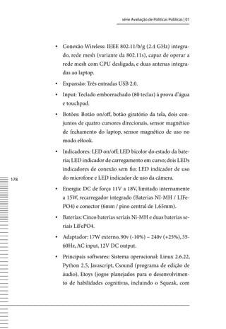 série Avaliação de Políticas Públicas | 01




      ▪	 Conexão Wireless: IEEE 802.11/b/g (2.4 GHz) integra-
         do, rede mesh (variante da 802.11s), capaz de operar a
         rede mesh com CPU desligada, e duas antenas integra-
         das ao laptop.
      ▪	 Expansão: Três entradas USB 2.0.
      ▪	 Input: Teclado emborrachado (80 teclas) à prova d’água
         e touchpad.
      ▪	 Botões: Botão on/off, botão giratório da tela, dois con-
         juntos de quatro cursores direcionais, sensor magnético
         de fechamento do laptop, sensor magnético de uso no
         modo eBook.
      ▪	 Indicadores: LED on/off; LED bicolor do estado da bate-
         ria; LED indicador de carregamento em curso; dois LEDs
         indicadores de conexão sem fio; LED indicador de uso
178      do microfone e LED indicador de uso da câmera.
      ▪	 Energia: DC de força 11v a 18v, limitado internamente
         a 15W, recarregador integrado (Baterias NI-MH / LIFe-
         PO4) e conector (6mm / pino central de 1,65mm).
      ▪	 Baterias: Cinco baterias seriais Ni-MH e duas baterias se-
         riais LiFePO4.
      ▪	 Adaptador: 17W externo, 90v (-10%) ~ 240v (+25%), 35-
         60Hz, AC input, 12v DC output.
      ▪	 Principais softwares: Sistema operacional: Linux 2.6.22,
         Python 2.5, Javascript, Csound (programa de edição de
         áudio), Etoys (jogos planejados para o desenvolvimen-
         to de habilidades cognitivas, incluindo o Squeak, com
 