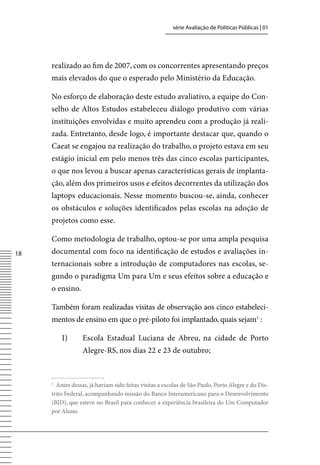 série Avaliação de Políticas Públicas | 01




     realizado ao fim de 2007, com os concorrentes apresentando preços
     mais elevados do que o esperado pelo Ministério da Educação.

     No esforço de elaboração deste estudo avaliativo, a equipe do Con-
     selho de Altos Estudos estabeleceu diálogo produtivo com várias
     instituições envolvidas e muito aprendeu com a produção já reali-
     zada. Entretanto, desde logo, é importante destacar que, quando o
     Caeat se engajou na realização do trabalho, o projeto estava em seu
     estágio inicial em pelo menos três das cinco escolas participantes,
     o que nos levou a buscar apenas características gerais de implanta-
     ção, além dos primeiros usos e efeitos decorrentes da utilização dos
     laptops educacionais. Nesse momento buscou-se, ainda, conhecer
     os obstáculos e soluções identificados pelas escolas na adoção de
     projetos como esse.

     Como metodologia de trabalho, optou-se por uma ampla pesquisa
18   documental com foco na identificação de estudos e avaliações in-
     ternacionais sobre a introdução de computadores nas escolas, se-
     gundo o paradigma Um para Um e seus efeitos sobre a educação e
     o ensino.

     Também foram realizadas visitas de observação aos cinco estabeleci-
     mentos de ensino em que o pré-piloto foi implantado, quais sejam1 :

         I)       Escola Estadual Luciana de Abreu, na cidade de Porto
                  Alegre-RS, nos dias 22 e 23 de outubro;



     1
       Antes dessas, já haviam sido feitas visitas a escolas de São Paulo, Porto Alegre e do Dis-
     trito Federal, acompanhando missão do Banco Interamericano para o Desenvolvimento
     (BID), que esteve no Brasil para conhecer a experiência brasileira do Um Computador
     por Aluno.
 