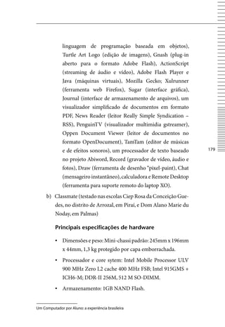linguagem de programação baseada em objetos),
              Turtle Art Logo (edição de imagens), Gnash (plug-in
              aberto para o formato Adobe Flash), ActionScript
              (streaming de áudio e vídeo), Adobe Flash Player e
              Java (máquinas virtuais), Mozilla Gecko; Xulrunner
              (ferramenta web Firefox), Sugar (interface gráfica),
              Journal (interface de armazenamento de arquivos), um
              visualizador simplificado de documentos em formato
              PDF, News Reader (leitor Really Simple Syndication –
              RSS), PenguinTv (visualizador multimidia gstreamer),
              Oppen Document viewer (leitor de documentos no
              formato OpenDocument), TamTam (editor de músicas
              e de efeitos sonoros), um processador de texto baseado    17

              no projeto Abiword, Record (gravador de vídeo, áudio e
              fotos), Draw (ferramenta de desenho “pixel-paint), Chat
              (mensageiro instantâneo), calculadora e Remote Desktop
              (ferramenta para suporte remoto do laptop XO).
     b) Classmate (testado nas escolas Ciep Rosa da Conceição Gue-
          des, no distrito de Arrozal, em Piraí, e Dom Alano Marie du
          Noday, em Palmas)

          principais especificações de hardware

          ▪	 Dimensões e peso: Mini-chassi padrão: 245mm x 196mm
              x 44mm, 1,3 kg protegido por capa emborrachada.
          ▪	 Processador e core sytem: Intel Mobile Processor ULv
              900 MHz Zero L2 cache 400 MHz FSB; Intel 915GMS +
              ICH6-M; DDR-II 256M, 512 M SO-DIMM.
          ▪	 Armazenamento: 1GB NAND Flash.


Um Computador por Aluno: a experiência brasileira
 