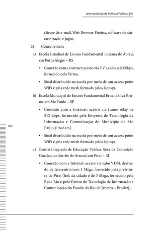 série Avaliação de Políticas Públicas | 01




              cliente de e-mail, Web Browser Firefox, software de sin-
              cronização e jogos.
      2)    Conectividade
       a) Escola Estadual de Ensino Fundamental Luciana de Abreu,
           em Porto Alegre – RS
           ▪	 Conexão com a Internet: acesso via Tv a cabo, a 200kbps,
              fornecido pela vírtua.
           ▪	 Sinal distribuído na escola por meio de um access point
              WiFi e pela rede mesh formada pelos laptops.
       b) Escola Municipal de Ensino Fundamental Ernani Silva Bru-
           no, em São Paulo – SP
           ▪	 Conexão com a Internet: acesso via frame relay de
              512 kbps, fornecido pela Empresa de Tecnologia da
              Informação e Comunicação do Município de São
182
              Paulo (Prodam).
           ▪	 Sinal distribuído na escola por meio de um access point
              WiFi e pela rede mesh formada pelos laptops.
       c) Centro Integrado de Educação Pública Rosa da Conceição
           Guedes, no distrito de Arrozal, em Piraí – RJ
           ▪	 Conexão com a Internet: acesso via cabo vDSL deriva-
              do de telecentro, com 1 Mega, fornecido pela prefeitu-
              ra de Piraí (link da cidade é de 3 Mega, fornecido pela
              Rede Rio e pelo Centro de Tecnologia da Informação e
              Comunicação do Estado do Rio de Janeiro – Proderj).
 