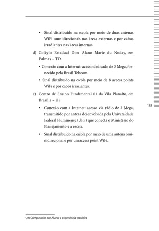 ▪	 Sinal distribuído na escola por meio de duas antenas
              WiFi omnidirecionais nas áreas externas e por cabos
              irradiantes nas áreas internas.
     d) Colégio Estadual Dom Alano Marie du Noday, em
          Palmas – TO
          ▪	Conexão com a Internet: acesso dedicado de 3 Mega, for-
              necido pela Brasil Telecom.
          ▪	 Sinal distribuído na escola por meio de 8 access points
              WiFi e por cabos irradiantes.
     e) Centro de Ensino Fundamental 01 da vila Planalto, em
          Brasília – DF
                                                                       183
          ▪	 Conexão com a Internet: acesso via rádio de 2 Mega,
              transmitido por antena desenvolvida pela Universidade
              Federal Fluminense (UFF) que conecta o Ministério do
              Planejamento e a escola.
          ▪	 Sinal distribuído na escola por meio de uma antena omi-
              nidirecional e por um access point WiFi.




Um Computador por Aluno: a experiência brasileira
 