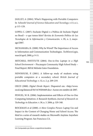 JAILLET, A (2004). What’s Happening with Portable Computers
In Schools? Journal of Science Education and Tecnology, v.13, n.1,
p.115-128.

LOPES, C. (2007). Exclusão Digital e a Política de Inclusão Digital
no Brasil – o que temos feito? Revista de Economía Política de Las
Tecnologías de la Información y Comunicación. v. IX, n. 2, mayo-
ago/2007.

MCNAMARA, K. (2000). Why be Wired? The Importance of Access
to Information and Communication Technologies. TechKnowLogia,
march/april, 2000, p. 9-11.

MITCHELL INSTITUTE (2004). One-to-One Laptops in a High
                                                                        13
School Environment – Piscataquis Community High School Study –
Final Report. Bill  Melinda Gates Foundation.

NEWHOUSE, P. (2001). A follow-up study of students using
portable computers at a secondary school. British Journal of
Educational Technology. v. 32, n. 2. p. 209-219.

OECD (2000). Digital Divide Report. Disponível em: http://www.
oecd.org/dataoecd/56/14/39204469.doc Acesso em outubro de 2007.

PENUEL, W. R. (2006). Implementation and Effects of One-to-One
Computing Initiatives: A Research Synthesis. Journal of Research on
Technology in Education. v. 38, n. 3. 2006. p. 329-348.

ROCKMAN et al (2000). A More Complex Picture: Laptop Use and
Impact in the Context of Changing Home and School Access. The
third in a series of research studies on Microsoft’s Anytime Anywhere
Learning Program. San Francisco, CA.


Um Computador por Aluno: a experiência brasileira
 