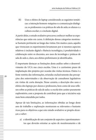 série Avaliação de Políticas Públicas | 01




        II)    Usos e efeitos do laptop considerando as seguintes temáti-
               cas: a interação homem-máquina e a comunicação dialógi-
               ca; os professores e as práticas de sala de aula; os alunos e a
               cultura escolar; e a inclusão digital.
     A partir delas, o estudo avaliativo procurou conhecer melhor as expe-
     riências que estão em curso. A definição dessas categorias mostrou-
     se bastante pertinente ao longo das visitas. Em muitos casos, aqueles
     que vivenciam os experimentos levantaram por si mesmos aspectos
     relativos à inclusão digital e fluência tecnológica, à produtividade e
     colaboração entre os docentes, aos usos da tecnologia e práticas de
     sala de aula e, claro, aos efeitos preliminares já identificados.

     É importante destacar as limitações desta análise sobre o desenvol-
     vimento do UCA nas cinco escolas. Uma é o curtíssimo prazo de
     implantação dos projetos por ocasião das visitas técnicas. Outra é a
     fonte restrita das informações, oriundas exclusivamente das percep-
20
     ções dos entrevistados e da observação de consultores legislativos
     em visitas de curta duração. Nesse cenário, a descrição dos usos e
     efeitos dos laptops por alunos e professores, bem como de seus refle-
     xos sobre as práticas de sala de aula e a escola têm caráter puramente
     exploratório, com a proposta de contribuir para que a iniciativa seja
     mais bem entendida por todos.

     Apesar de tais limitações, as informações obtidas ao longo deste
     ano de trabalho e exploração mostraram-se relevantes e bastante
     ricas para os objetivos a que este estudo avaliativo se propôs alcan-
     çar, a saber:

         a) a identificação de um conjunto de aspectos e questionamen-
              tos que deverão orientar as ações de monitoramento e de
 