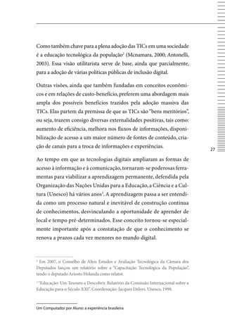 Como também chave para a plena adoção das TICs em uma sociedade
é a educação tecnológica da população2 (Mcnamara, 2000; Antonelli,
2003). Essa visão utilitarista serve de base, ainda que parcialmente,
para a adoção de várias políticas públicas de inclusão digital.

Outras visões, ainda que também fundadas em conceitos econômi-
cos e em relações de custo-benefício, preferem uma abordagem mais
ampla dos possíveis benefícios trazidos pela adoção massiva das
TICs. Elas partem da premissa de que as TICs são “bens meritórios”,
ou seja, trazem consigo diversas externalidades positivas, tais como:
aumento de eficiência, melhora nos fluxos de informações, disponi-
bilização de acesso a um maior número de fontes de conteúdo, cria-
ção de canais para a troca de informações e experiências.
                                                                                  27

Ao tempo em que as tecnologias digitais ampliaram as formas de
acesso à informação e à comunicação, tornaram-se poderosas ferra-
mentas para viabilizar a aprendizagem permanente, defendida pela
Organização das Nações Unidas para a Educação, a Ciência e a Cul-
tura (Unesco) há vários anos3. A aprendizagem passa a ser entendi-
da como um processo natural e inevitável de construção contínua
de conhecimentos, desvinculando a oportunidade de aprender de
local e tempo pré-determinados. Esse conceito tornou-se especial-
mente importante após a constatação de que o conhecimento se
renova a prazos cada vez menores no mundo digital.


2
  Em 2007, o Conselho de Altos Estudos e Avaliação Tecnológica da Câmara dos
Deputados lançou um relatório sobre a “Capacitação Tecnológica da População”,
tendo o deputado Ariosto Holanda como relator.
3
 “Educação: Um Tesouro a Descobrir. Relatório da Comissão Internacional sobre a
Educação para o Século XXI”. Coordenação: Jacques Delors. Unesco, 1998.



Um Computador por Aluno: a experiência brasileira
 