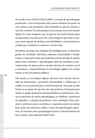 série Avaliação de Políticas Públicas | 01




     De acordo com a OCDE (OECD, 2000), o conceito de aprendizagem
     permanente já foi incorporado pelos países-membros do ponto de
     vista retórico, mas permanece mal-entendido no que diz respeito a
     suas três vertentes: I) como preparar os jovens para esse novo mundo
     digital; II) como assegurar que os egressos da escola formal sejam
     incorporados a esse processo; III) como assegurar que todas as pes-
     soas sejam capazes de atualizar suas habilidades e conhecimentos à
     medida que o ambiente econômico e social evolui.

     Na prática, ela exige uma mudança de paradigma para os diferentes
     grupos da sociedade: indivíduos, empresas, comunidades e Estado.
     Como é a educação escolar que estabelece as bases do tipo de relação
     futura entre indivíduo e aprendizagem, além de constituir-se, par-
     ticularmente em países pobres, em fator decisivo de inclusão social
     e econômica, a disponibilização de tecnologias digitais nas escolas
     tornou-se foco de políticas públicas.
28
     Nas escolas, as tecnologias digitais oferecem uma enorme diversi-
     dade de informações e permitem interatividade e colaboração. O
     crédito em seu potencial para a transformação da educação escolar
     baseia-se na aposta de que elas são uma poderosa ferramenta para
     mudar os papéis atualmente desempenhados por professores e alu-
     nos no processo de ensino-aprendizagem, ao viabilizar a autonomia
     do aprendiz e a atuação do professor como orientador. Nesse pro-
     cesso, o professor passa a reconhecer a experiência prévia do aluno,
     bem como seus interesses, estilos e ritmos de aprendizagem especí-
     ficos. As barreiras entre aprendizagem formal e informal deixam de
     fazer sentido, como defendia Paulo Freire.
 