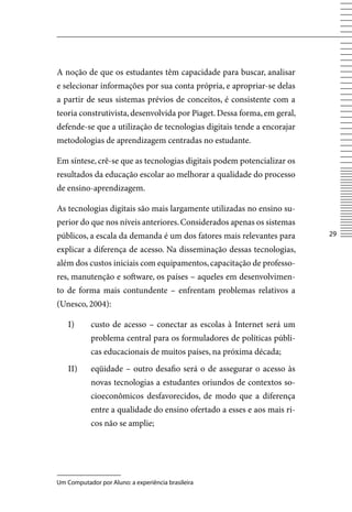 A noção de que os estudantes têm capacidade para buscar, analisar
e selecionar informações por sua conta própria, e apropriar-se delas
a partir de seus sistemas prévios de conceitos, é consistente com a
teoria construtivista, desenvolvida por Piaget. Dessa forma, em geral,
defende-se que a utilização de tecnologias digitais tende a encorajar
metodologias de aprendizagem centradas no estudante.

Em síntese, crê-se que as tecnologias digitais podem potencializar os
resultados da educação escolar ao melhorar a qualidade do processo
de ensino-aprendizagem.

As tecnologias digitais são mais largamente utilizadas no ensino su-
perior do que nos níveis anteriores. Considerados apenas os sistemas
públicos, a escala da demanda é um dos fatores mais relevantes para       2

explicar a diferença de acesso. Na disseminação dessas tecnologias,
além dos custos iniciais com equipamentos, capacitação de professo-
res, manutenção e software, os países – aqueles em desenvolvimen-
to de forma mais contundente – enfrentam problemas relativos a
(Unesco, 2004):

    I)      custo de acesso – conectar as escolas à Internet será um
            problema central para os formuladores de políticas públi-
            cas educacionais de muitos países, na próxima década;
    II)     eqüidade – outro desafio será o de assegurar o acesso às
            novas tecnologias a estudantes oriundos de contextos so-
            cioeconômicos desfavorecidos, de modo que a diferença
            entre a qualidade do ensino ofertado a esses e aos mais ri-
            cos não se amplie;




Um Computador por Aluno: a experiência brasileira
 