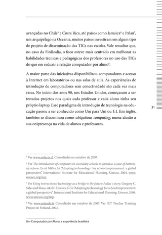 avançadas no Chile5 e Costa Rica, até países como Jamaica6 e Palau7,
um arquipélago na Oceania, muitos países investiram em algum tipo
de projeto de disseminação das TICs nas escolas. vale ressaltar que,
no caso da Finlândia, o foco esteve mais centrado em melhorar as
habilidades técnicas e pedagógicas dos professores no uso das TICs
do que em reduzir a relação computador por aluno8.

A maior parte das iniciativas disponibilizou computadores e acesso
à Internet em laboratórios ou nas salas de aula. As experiências de
introdução de computadores sem conectividade são cada vez mais
raras. No início dos anos 90, nos Estados Unidos, começaram a ser
testados projetos nos quais cada professor e cada aluno tinha seu
próprio laptop. Esse paradigma de introdução de tecnologia na edu-
                                                                                           31
cação passou a ser conhecido como Um para Um ou 1:1. Em inglês,
também se disseminou como ubiquitous computing, numa alusão a
sua onipresença na vida de alunos e professores.




5
    ver www.enlaces.cl. Consultado em outubro de 2007.
6
 ver The introduction of computers in secondary schools in Jamaica: a case of bottom-
up reform. Errol Miller. In “Adapting techonology for school improvement: a global
perspective”. International Institute for Educational Planning. Unesco, 2004. www.
unesco.org/iiep.
7
 ver Using instructional technology as a bridge to the future: Palau´s story. Gregory C.
Sales and Masa-Aki N. Emesiochl. In “Adapting techonology for school improvement:
a global perspective”. International Institute for Educational Planning. Unesco, 2004.
www.unesco.org/iiep.
8
 ver www.minedu.fi. Consultado em outubro de 2007. ver ICT Teacher Training
Project in Finland, 2002.



Um Computador por Aluno: a experiência brasileira
 