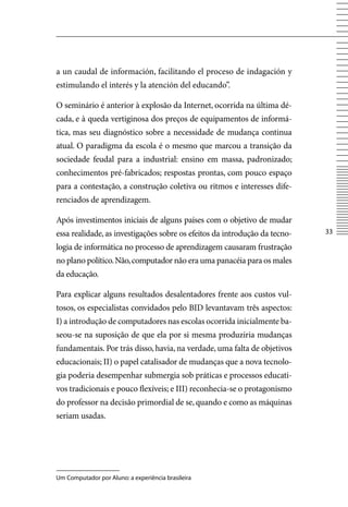 a un caudal de información, facilitando el proceso de indagación y
estimulando el interés y la atención del educando”.

O seminário é anterior à explosão da Internet, ocorrida na última dé-
cada, e à queda vertiginosa dos preços de equipamentos de informá-
tica, mas seu diagnóstico sobre a necessidade de mudança continua
atual. O paradigma da escola é o mesmo que marcou a transição da
sociedade feudal para a industrial: ensino em massa, padronizado;
conhecimentos pré-fabricados; respostas prontas, com pouco espaço
para a contestação, a construção coletiva ou ritmos e interesses dife-
renciados de aprendizagem.

Após investimentos iniciais de alguns países com o objetivo de mudar
essa realidade, as investigações sobre os efeitos da introdução da tecno-   33

logia de informática no processo de aprendizagem causaram frustração
no plano político. Não, computador não era uma panacéia para os males
da educação.

Para explicar alguns resultados desalentadores frente aos custos vul-
tosos, os especialistas convidados pelo BID levantavam três aspectos:
I) a introdução de computadores nas escolas ocorrida inicialmente ba-
seou-se na suposição de que ela por si mesma produziria mudanças
fundamentais. Por trás disso, havia, na verdade, uma falta de objetivos
educacionais; II) o papel catalisador de mudanças que a nova tecnolo-
gia poderia desempenhar submergia sob práticas e processos educati-
vos tradicionais e pouco flexíveis; e III) reconhecia-se o protagonismo
do professor na decisão primordial de se, quando e como as máquinas
seriam usadas.




Um Computador por Aluno: a experiência brasileira
 
