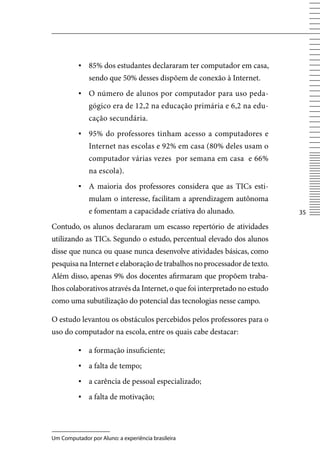 ▪ 85% dos estudantes declararam ter computador em casa,
              sendo que 50% desses dispõem de conexão à Internet.
          ▪ O número de alunos por computador para uso peda-
              gógico era de 12,2 na educação primária e 6,2 na edu-
              cação secundária.
          ▪ 95% do professores tinham acesso a computadores e
              Internet nas escolas e 92% em casa (80% deles usam o
              computador várias vezes por semana em casa e 66%
              na escola).
          ▪	 A maioria dos professores considera que as TICs esti-
              mulam o interesse, facilitam a aprendizagem autônoma
              e fomentam a capacidade criativa do alunado.                 35

Contudo, os alunos declararam um escasso repertório de atividades
utilizando as TICs. Segundo o estudo, percentual elevado dos alunos
disse que nunca ou quase nunca desenvolve atividades básicas, como
pesquisa na Internet e elaboração de trabalhos no processador de texto.
Além disso, apenas 9% dos docentes afirmaram que propõem traba-
lhos colaborativos através da Internet, o que foi interpretado no estudo
como uma subutilização do potencial das tecnologias nesse campo.

O estudo levantou os obstáculos percebidos pelos professores para o
uso do computador na escola, entre os quais cabe destacar:

          ▪ a formação insuficiente;
          ▪ a falta de tempo;
          ▪	 a carência de pessoal especializado;
          ▪	 a falta de motivação;




Um Computador por Aluno: a experiência brasileira
 