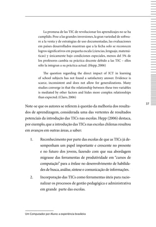 La promesa de las TIC de revolucionar los aprendizajes no se ha
          cumplido. Pese a las grandes inversiones, la gran variedad de softwa-
          re a la venta y de estrategias de uso documentadas, las evaluaciones
          em países desarrollados muestran que a la fecha solo se reconocen
          logros significativos em pequeña escala (ciencias, lenguaje, matemá-
          ticas) y únicamente bajo condiciones especiales, menos del 5% de
          los profesores cambia su práctica docente debido a las TIC – ellos
          sólo la integran a su práctica actual. (Hepp, 2006)

              The question regarding the direct impact of ICT in learning
          of school subjects has not found a satisfactory answer. Evidence is
          scarce, inconsistent and does not allow for generalizations. Many
          studies converge in that the relationship between these two variables
          is mediated by other factors and hides more complex relationships
          than expected. (Claro, 2006)
                                                                                  37
Note-se que os autores se referem à questão da melhoria dos resulta-
dos de aprendizagem, considerada uma das vertentes de resultados
potenciais da introdução das TICs nas escolas. Hepp (2006) destaca,
por exemplo, que a introdução das TICs nas escolas chilenas resultou
em avanços em outras áreas, a saber:

    1.      Reconhecimento por parte das escolas de que as TICs já de-
            sempenham um papel importante e crescente no presente
            e no futuro dos jovens, fazendo com que sua abordagem
            migrasse das ferramentas de produtividade em “cursos de
            computação” para a ênfase no desenvolvimento de habilida-
            des de busca, análise, síntese e comunicação de informações.
    2.      Incorporação das TICs como ferramentas úteis para racio-
            nalizar os processos de gestão pedagógica e administrativa
            em grande parte das escolas.




Um Computador por Aluno: a experiência brasileira
 