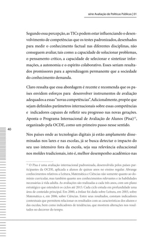 série Avaliação de Políticas Públicas | 01




     Segundo essa percepção, as TICs podem estar influenciando o desen-
     volvimento de competências que os testes padronizados, desenhados
     para medir o conhecimento factual nas diferentes disciplinas, não
     conseguem avaliar, tais como: a capacidade de solucionar problemas,
     o pensamento crítico, a capacidade de selecionar e sintetizar infor-
     mações, a autonomia e o espírito colaborativo. Esses seriam resulta-
     dos promissores para a aprendizagem permanente que a sociedade
     do conhecimento demanda.

     Claro ressalta que essa abordagem é recente e recomenda que os pa-
     íses envidem esforços para desenvolver instrumentos de avaliação
     adequados a essas “novas competências”. Adicionalmente, propõe que
     sejam definidos parâmetros internacionais sobre essas competências
     e indicadores capazes de refletir seu progresso nas novas gerações.
     Aponta o Programa Internacional de Avaliação de Alunos (Pisa)13,
     organizado pela OCDE, como um primeiro passo nesse sentido.
40
     Nos países onde as tecnologias digitais já estão amplamente disse-
     minadas nos lares e nas escolas, já se busca detectar o impacto do
     seu uso intensivo fora da escola, seja sua relevância educacional
     nos moldes tradicionais, isto é, melhor desempenho acadêmico nas

     13
        O Pisa é uma avaliação internacional padronizada, desenvolvida pelos países par-
     ticipantes da OCDE, aplicada a alunos de quinze anos no ensino regular. Abrange
     conhecimentos relativos a Leitura, Matemática e Ciências não somente quanto ao do-
     mínio curricular, mas também quanto aos conhecimentos relevantes e às habilidades
     necessárias à vida adulta. As avaliações são realizadas a cada três anos, com um plano
     estratégico que estenderá os ciclos até 2015. Cada ciclo estuda em profundidade uma
     área de conteúdo principal. Em 2000, a ênfase foi dada sobre Leitura, em 2003, sobre
     Matemática e, em 2006, sobre Ciências. Entre seus resultados, constam indicadores
     contextuais que permitem relacionar os resultados com as características dos alunos e
     das escolas, bem como indicadores de tendências, que mostrem alterações nos resul-
     tados no decorrer do tempo.
 