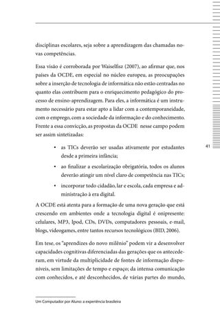 disciplinas escolares, seja sobre a aprendizagem das chamadas no-
vas competências.

Essa visão é corroborada por Waiselfisz (2007), ao afirmar que, nos
países da OCDE, em especial no núcleo europeu, as preocupações
sobre a inserção de tecnologia de informática não estão centradas no
quanto elas contribuem para o enriquecimento pedagógico do pro-
cesso de ensino-aprendizagem. Para eles, a informática é um instru-
mento necessário para estar apto a lidar com a contemporaneidade,
com o emprego, com a sociedade da informação e do conhecimento.
Frente a essa convicção, as propostas da OCDE nesse campo podem
ser assim sintetizadas:

          ▪ as TICs deverão ser usadas ativamente por estudantes        41

              desde a primeira infância;
          ▪ ao finalizar a escolarização obrigatória, todos os alunos
              deverão atingir um nível claro de competência nas TICs;
          ▪ incorporar todo cidadão, lar e escola, cada empresa e ad-
              ministração à era digital.
A OCDE está atenta para a formação de uma nova geração que está
crescendo em ambientes onde a tecnologia digital é onipresente:
celulares, MP3, Ipod, CDs, DvDs, computadores pessoais, e-mail,
blogs, videogames, entre tantos recursos tecnológicos (BID, 2006).

Em tese, os “aprendizes do novo milênio” podem vir a desenvolver
capacidades cognitivas diferenciadas das gerações que os antecede-
ram, em virtude da multiplicidade de fontes de informação dispo-
níveis, sem limitações de tempo e espaço; da intensa comunicação
com conhecidos, e até desconhecidos, de várias partes do mundo,



Um Computador por Aluno: a experiência brasileira
 