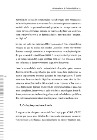 série Avaliação de Políticas Públicas | 01




     permitindo trocas de experiências e colaboração sem precedentes
     na história; do acesso a recursos e ferramentas capazes de estimular
     a criatividade e a personalização de projetos de qualquer natureza.
     Esses novos aprendizes seriam os “nativos digitais” em contraste
     com seus professores e os demais adultos, denominados “imigran-
     tes digitais”.

     Se, por um lado, nos países da OCDE o uso das TICs é mais intenso
     em casa do que na escola, nos Estados Unidos os jovens entre treze e
     dezessete anos já passam mais tempo usando as tecnologias digitais
     do que vendo televisão (Claro, 2006). É compreensível, portanto, que
     já se busque entender o que acontece com as TICs em casa e como
     isso influencia o desenvolvimento cognitivo dos jovens.

     Essa é uma realidade ainda muito distante dos países pobres ou em
     desenvolvimento, empenhados que estão numa fase preliminar de
42   incluir digitalmente enormes parcelas de suas populações. É como
     uma nova forma de brecha digital ou mesmo um outro nível de divi-
     são entre as nações, onde a diferença deixa de repousar sobre o aces-
     so às tecnologias digitais, transferindo-se para habilidades cada vez
     mais complexas, desenvolvidas pelo uso dessas tecnologias. Essas di-
     ferenças tornam-se ainda mais agudas em virtude da baixa qualidade
     dos sistemas educacionais de muitos países em desenvolvimento.


         2. os laptops educacionais

     A organização não-governamental One Laptop per Child (OLPC)
     afirma que quase dois bilhões de crianças do mundo em desenvol-
     vimento não são educadas adequadamente ou sequer recebem edu-
 