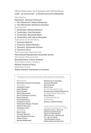 Mesa Diretora da Câmara dos Deputados
2008 – 53ª Legislatura | 2ª Sessão Legislativa Ordinária
Presidência
Presidente: Arlindo Chinaglia
1° Vice-Presidente: Narcio Rodrigues
2° Vice-Presidente: Inocêncio Oliveira
Secretários
1° Secretário: Osmar Serraglio
2° Secretário: Ciro Nogueira
3° Secretário: Waldemir Moka
4° Secretário: José Carlos Machado
Suplentes de Secretários
1° Suplente Manato
2° Suplente: Arnon Bezerra
3° Suplente: Alexandre Silveira
4° Suplente: Deley
Procuradoria Parlamentar
Procurador Parlamentar: Alexandre Santos
Ouvidoria Parlamentar
Ouvidor-Geral: Carlos Sampaio
Secretário Geral da Mesa
Mozart Vianna de Paiva
Diretoria Geral
Sérgio Sampaio Contreiras de Almeida


  Conselho de Altos Estudos e Avaliação Tecnológica

  Presidente                      Bonifácio de Andrada
  Deputado Inocêncio Oliveira     Geraldo Resende
  Titulares                       José Genuíno
  Fernando Ferro                  Júlio Cesar
  Jaime Martins                   Secretário-Executivo
  José Linhares                   Ricardo José Pereira Rodrigues
  Mauro Benevides                 Coordenação Executiva
  Paulo Henrique Lustosa          Paulo Motta
  Paulo Teixeira                  Coordenação da
  Félix Mendonça                  Secretaria
  Humberto Souto                  Jeanne de Brito Pereira
  Professora Raquel Teixeira
  Ariosto Holanda                 Conselho de Altos Estudos e
  Severiano Alves                 Avaliação Tecnológica – CAEAT
  Suplentes                       Gabinete 566-A | Anexo III
  Bilac Pinto                     Câmara dos Deputados
  Colbert Martins                 Praça do Três Poderes
                                  CEP 70160-900 | Brasília DF
  Paulo Rubem Santiago
                                  Tel.: (61) 3215 8626
  Pedro Chaves
                                  caeat@camara.gov.br
  Waldir Maranhão                 www.camara.gov.br/caeat
 