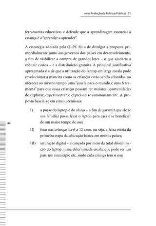 série Avaliação de Políticas Públicas | 01




     ferramentas educativas e defende que a aprendizagem essencial à
     criança é o “aprender a aprender”.

     A estratégia adotada pela OLPC foi a de divulgar a proposta pri-
     mordialmente junto aos governos dos países em desenvolvimento,
     a fim de viabilizar a compra de grandes lotes – o que ajudaria a
     reduzir custos – e a distribuição gratuita. A principal justificativa
     apresentada é a de que a utilização do laptop em larga escala pode
     revolucionar a maneira como as crianças estão sendo educadas, ao
     oferecer ao mesmo tempo uma “janela para o mundo e uma ferra-
     menta” para que essas crianças possam ter maiores oportunidades
     de explorar, experimentar e expressar-se autonomamente. A pro-
     posta baseia-se em cinco premissas:

        I)     a posse do laptop é do aluno – a fim de garantir que ele (e
               sua família) possa levar o laptop para casa e se beneficiar
44             de um maior tempo de uso;
        II)    foco nas crianças de 6 a 12 anos, ou seja, a faixa etária da
               primeira etapa da educação básica em muitos países;
        III)   saturação digital – alcançada por meio da total dissemina-
               ção do laptop numa determinada escala, que pode ser um
               país, um município etc., onde cada criança tem o seu;
 