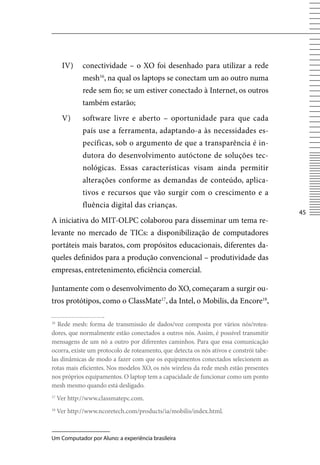 Iv)     conectividade – o XO foi desenhado para utilizar a rede
              mesh16, na qual os laptops se conectam um ao outro numa
              rede sem fio; se um estiver conectado à Internet, os outros
              também estarão;
      v)      software livre e aberto – oportunidade para que cada
              país use a ferramenta, adaptando-a às necessidades es-
              pecíficas, sob o argumento de que a transparência é in-
              dutora do desenvolvimento autóctone de soluções tec-
              nológicas. Essas características visam ainda permitir
              alterações conforme as demandas de conteúdo, aplica-
              tivos e recursos que vão surgir com o crescimento e a
              fluência digital das crianças.
                                                                                        45
A iniciativa do MIT-OLPC colaborou para disseminar um tema re-
levante no mercado de TICs: a disponibilização de computadores
portáteis mais baratos, com propósitos educacionais, diferentes da-
queles definidos para a produção convencional – produtividade das
empresas, entretenimento, eficiência comercial.

Juntamente com o desenvolvimento do XO, começaram a surgir ou-
tros protótipos, como o ClassMate17, da Intel, o Mobilis, da Encore18,

16
   Rede mesh: forma de transmissão de dados/voz composta por vários nós/rotea-
dores, que normalmente estão conectados a outros nós. Assim, é possível transmitir
mensagens de um nó a outro por diferentes caminhos. Para que essa comunicação
ocorra, existe um protocolo de roteamento, que detecta os nós ativos e constrói tabe-
las dinâmicas de modo a fazer com que os equipamentos conectados selecionem as
rotas mais eficientes. Nos modelos XO, os nós wireless da rede mesh estão presentes
nos próprios equipamentos. O laptop tem a capacidade de funcionar como um ponto
mesh mesmo quando está desligado.
17
     ver http://www.classmatepc.com.
18
     ver http://www.ncoretech.com/products/ia/mobilis/index.html.



Um Computador por Aluno: a experiência brasileira
 