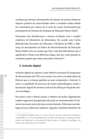 série Avaliação de Políticas Públicas | 01




     escolares que elevam o desempenho dos alunos. As autoras relataram
     impacto positivo da conectividade sobre o resultado médio obtido
     em matemática por alunos da 4ª série do ensino fundamental que
     participaram do Sistema de Avaliação da Educação Básica (Saeb).

     Entretanto, não identificaram a mesma correlação com a simples
     existência de laboratório de informática. De acordo com Carlos
     Bielschowsky, Secretário de Educação a Distância do MEC, a dife-
     rença de desempenho no Índice de Desenvolvimento da Educação
     Básica (Ideb) entre as escolas que têm e não têm laboratórios não é
     significativa. Porém, essa diferença chega a dez por cento quando se
     considera aquelas que estão conectadas à Internet25.


          5. inclusão digital

     Inclusão digital ora aparece como objetivo principal de programas
52   de disseminação das TICs nas escolas, ora como um subproduto da
     fluência que as crianças ganham ao usar computador e Internet. A
     meta é a qualidade do processo de ensino-aprendizagem, sendo o
     letramento digital decorrência natural da utilização freqüente des-
     sas tecnologias.

     Em países como o Brasil, porém, o objetivo de incluir digitalmente
     amplos segmentos da população não pode ser menosprezado. Os nú-
     meros nacionais acerca do tema variam bastante. Diferentes metodo-
     logias levam a diferentes números. Segundo o Instituto Brasileiro de

     25
       ver Audiência Pública com o Sr. Cezar Alvarez, assessor especial da Presidência
     da República, e o Sr. Carlos Bielshowsky, secretário de Educação a Distância do Mi-
     nistério da Educação, no Conselho de Altos Estudos e Avaliação Tecnológica, da
     Câmara dos Deputados, em 27/6/2007.
 