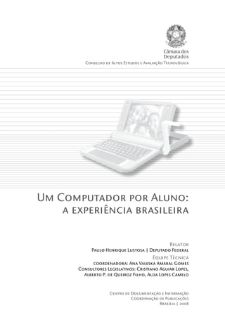 Câmara dos
                                               Deputados
          Conselho de Altos Estudos e Avaliação Tecnológica




Um Computador por Aluno:
    a experiência brasileira

                                                  Relator
            Paulo Henrique Lustosa | Deputado Federal
                                         Equipe Técnica
             coordenadora: Ana Valeska Amaral Gomes
       Consultores Legislativos: Cristiano Aguiar Lopes,
         Alberto P. de Queiroz Filho, Alda Lopes Camelo



                     Centro de Documentação e Informação
                               Coordenação de Publicações
                                           Brasília | 2008
 