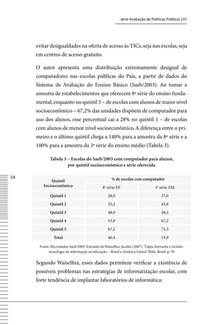 série Avaliação de Políticas Públicas | 01




     evitar desigualdades na oferta de acesso às TICs, seja nas escolas, seja
     em centros de acesso gratuito.

     O autor apresenta uma distribuição extremamente desigual de
     computadores nas escolas públicas do País, a partir de dados do
     Sistema de Avaliação do Ensino Básico (Saeb/2003). Ao tomar a
     amostra de estabelecimentos que oferecem 8ª série do ensino funda-
     mental, enquanto no quintil 5 – de escolas com alunos de maior nível
     socioeconômico – 67,2% das unidades dispõem de computador para
     uso dos alunos, esse percentual cai a 28% no quintil 1 – de escolas
     com alunos de menor nível socioeconômico. A diferença entre o pri-
     meiro e o último quintil chega a 140% para a amostra da 8ª série e a
     100% para a amostra da 3ª série do ensino médio (Tabela 3).

            Tabela 3 – Escolas do Saeb/2003 com computador para alunos,
                     por quintil socioeconômico e série oferecida

54                                                    % de escolas com computador
            Quintil
        Socioeconômico                         8 série EF
                                                a
                                                                                  3a série EM
            Quintil 1                               28,0                              37,0
            Quintil 2                               35,2                              43,8
            Quintil 3                               48,9                              48,3
            Quintil 4                               53,9                              67,2
            Quintil 5                               67,2                              73,3
               Total                                46,4                              53,9

      Fonte: Microdados Saeb/2003. Extraído de Waiselfisz, Jacobo (2007). “Lápis, borracha e teclado:
           tecnologia da informação na educação – Brasil e América Latina”. Ritla. Brasil. p. 70


     Segundo Waiselfisz, esses dados permitem verificar a existência de
     possíveis problemas nas estratégias de informatização escolar, com
     forte tendência de implantar laboratórios de informática:
 