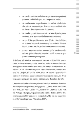 ▪ em escolas centrais, tradicionais, que têm maior poder de
              pressão e visibilidade pela sua composição social;
          ▪ em escolas onde os professores, de melhor nível sócio-
              educacional têm condições de atuar como multiplicado-
              res do uso, do computador e da Internet;
          ▪ em escolas que oferecem menor risco de depredação ou
              roubo, de mau uso ou cuidado dos equipamentos;
          ▪ em periferias, problemas de rede elétrica e/ou de linhas
              ou infra-estrutura de comunicações também limitam
              muitas vezes a instalação de computador e/ou Internet;
          ▪	 por um ou outro motivo, as conseqüências observadas
              indicam que a informática escolar beneficia mais os gru-   55

              pos socialmente privilegiados.
A título de referência, o mesmo autor, baseado no Pisa 2003, mostra
como o acesso ao computador na escola está distribuído de forma
homogênea entre os quintis de renda dos alunos de 15 anos dos pa-
íses da OCDE e mesmo em países latino-americanos, como o Mé-
xico e o Uruguai. Enquanto na OCDE a estimativa é que 85% dos
alunos de 15 anos de idade usem computadores na escola, no Brasil
esse acesso por parte do mesmo público seria da ordem de 43%.

Um outro indicador relevante para este estudo é o número de alunos
por computador (para uso pedagógico): 32,2 nos países da OCDE,
indo de 6,7, no Reino Unido, e 7,3, nos Estados Unidos, a 41,8 e 50,8,
em Portugal e Turquia, respectivamente. Na lista do Pisa 2003, o Bra-
sil aparece com 67,9 alunos por computador, 71,2 em sua rede públi-
ca e 49,7 na rede privada (Waiselfisz, 2007).




Um Computador por Aluno: a experiência brasileira
 