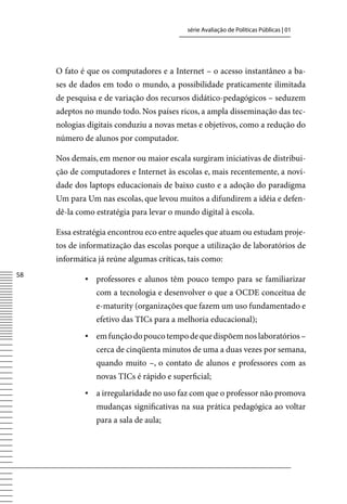 série Avaliação de Políticas Públicas | 01




     O fato é que os computadores e a Internet – o acesso instantâneo a ba-
     ses de dados em todo o mundo, a possibilidade praticamente ilimitada
     de pesquisa e de variação dos recursos didático-pedagógicos – seduzem
     adeptos no mundo todo. Nos países ricos, a ampla disseminação das tec-
     nologias digitais conduziu a novas metas e objetivos, como a redução do
     número de alunos por computador.

     Nos demais, em menor ou maior escala surgiram iniciativas de distribui-
     ção de computadores e Internet às escolas e, mais recentemente, a novi-
     dade dos laptops educacionais de baixo custo e a adoção do paradigma
     Um para Um nas escolas, que levou muitos a difundirem a idéia e defen-
     dê-la como estratégia para levar o mundo digital à escola.

     Essa estratégia encontrou eco entre aqueles que atuam ou estudam proje-
     tos de informatização das escolas porque a utilização de laboratórios de
     informática já reúne algumas críticas, tais como:
58
             ▪ professores e alunos têm pouco tempo para se familiarizar
                com a tecnologia e desenvolver o que a OCDE conceitua de
                e-maturity (organizações que fazem um uso fundamentado e
                efetivo das TICs para a melhoria educacional);
             ▪ em função do pouco tempo de que dispõem nos laboratórios –
                cerca de cinqüenta minutos de uma a duas vezes por semana,
                quando muito –, o contato de alunos e professores com as
                novas TICs é rápido e superficial;
             ▪ a irregularidade no uso faz com que o professor não promova
                mudanças significativas na sua prática pedagógica ao voltar
                para a sala de aula;
 