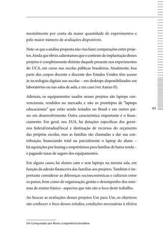 mentalmente por conta da maior quantidade de experimentos e
pelo maior número de avaliações disponíveis.

Note-se que a análise proposta não visa fazer comparações entre proje-
tos. Ainda que óbvio, salientamos que o contexto de implantação desses
projetos é completamente distinto daquele presente nos experimentos
do UCA, em curso nas escolas públicas brasileiras. Atualmente, boa
parte dos corpos docente e discente dos Estados Unidos têm acesso
às tecnologias digitais nas escolas – em desktops disponibilizados em
laboratórios ou nas salas de aula, e em casa (ver Anexo II).

Ademais, os equipamentos usados nesses projetos são laptops con-
vencionais, vendidos no mercado, e não os protótipos de “laptops
educacionais” que estão sendo testados no Brasil e em outros paí-        63

ses em desenvolvimento. Outra característica importante é o finan-
ciamento. Em geral, nos EUA, há dotações específicas dos gover-
nos federal/estadual/local e destinação de recursos do orçamento
das próprias escolas, mas as famílias são chamadas a dar sua con-
tribuição, financiando total ou parcialmente o laptop do aluno –
há aquisições por leasing e empréstimos para famílias de baixa renda –
e pagando taxas de seguro dos equipamentos.

Em alguns casos, há alunos com e sem laptops na mesma sala, em
função da adesão financeira das famílias aos projetos. Também é im-
portante considerar as diferenças socioeconômicas e culturais entre
os países, bem como de organização, gestão e desempenho dos siste-
mas de ensino básico –aspectos que não são o foco deste trabalho.

Ao buscar as avaliações desses projetos Um para Um, os objetivos
são conhecer o foco desses estudos, condições necessárias à efetiva



Um Computador por Aluno: a experiência brasileira
 