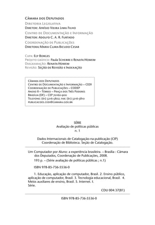 Câmara dos Deputados
Diretoria Legislativa
Diretor: Afrísio Vieira Lima Filho
Centro de Documentação e Informação
Diretor: Adolfo C. A. R. Furtado
Coordenação de Publicações
Diretora: Maria Clara Bicudo Cesar

Capa: Ely Borges
Projeto gráfico: Paula Scherre e Renata Homem
Diagramação: Renata Homem
Revisão: Seção de Revisão e Indexação



 Câmara dos Deputados
 Centro de Documentação e Informação – CEDI
 Coordenação de Publicações – CODEP
 Anexo II – Térreo – Praça dos Três Poderes
 Brasília (DF) – CEP 70160-900
 Telefone: (61) 3216-5802; fax: (61) 3216-5810
 publicacoes.cedi@camara.gov.br




                                 SÉRIE
                     Avaliação de políticas públicas
                                  n. 1

       Dados Internacionais de Catalogação-na-publicação (CIP)
         Coordenação de Biblioteca. Seção de Catalogação.

 Um Computador por Aluno: a experiência brasileira. – Brasília : Câmara
    dos Deputados, Coordenação de Publicações, 2008.
     193 p. – (Série avaliação de políticas públicas ; n.1)

     ISBN 978-85-736-5536-0

      1. Educação, aplicação de computador, Brasil. 2. Ensino público,
 aplicação de computador, Brasil. 3. Tecnologia educacional, Brasil. 4.
 Meios auxiliares de ensino, Brasil. 5. Internet. I.
 Série.
                                                       CDU 004:37(81)

                         ISBN 978-85-736-5536-0
 