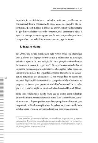 série Avaliação de Políticas Públicas | 01




     implantação das iniciativas, resultados positivos e problemas en-
     contrados de forma recorrente. O histórico desses projetos não de-
     termina as possibilidades e limites da experiência brasileira frente
     à significativa diferenciação de contextos, mas certamente ajuda a
     aguçar a percepção sobre a proposta de um computador por aluno
     e a aprender com as lições emanadas desses experimentos.


          1. texas e maine

     Em 2005, um estudo financiado pela Apple procurou identificar
     usos e efeitos dos laptops sobre alunos e professores na educação
     primária, a partir de uma seleção de trinta pesquisas consideradas
     de desenho e execução rigorosos31. De acordo com o trabalho, os
     impactos esperados para as iniciativas abrangidas pelas pesquisas
     incluem um ou mais dos seguintes aspectos: I) melhoria do desem-

64
     penho acadêmico dos estudantes; II) maior eqüidade no acesso aos
     recursos digitais; III) incremento da competitividade econômica ao
     preparar os jovens para postos de trabalho “saturados” de tecnolo-
     gia; e iv) transformação da qualidade da educação (Penuel, 2006).

     Entre suas conclusões, o estudo relata que os alunos usam os laptops
     primordialmente para redigir, tomar notas, fazer tarefas de casa, comu-
     nicar-se com colegas e professores e fazer pesquisas na Internet, para
     os quais são utilizados os aplicativos de redator de texto, e-mail, chat e
     web browsers. O uso de software educativo é bem pouco comum.


     31
        Esses trabalhos podem ser divididos em: estudos de impacto, com grupos de
     tratamento e de controle; ou estudos de implementação, baseados em surveys, en-
     trevistas e/ou estudos de caso que descrevem como se desenvolveram os projetos
     e a percepção dos atores envolvidos.
 