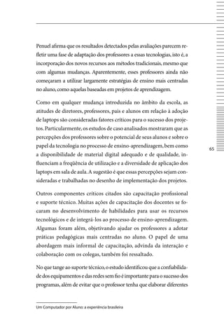 Penuel afirma que os resultados detectados pelas avaliações parecem re-
fletir uma fase de adaptação dos professores a essas tecnologias, isto é, a
incorporação dos novos recursos aos métodos tradicionais, mesmo que
com algumas mudanças. Aparentemente, esses professores ainda não
começaram a utilizar largamente estratégias de ensino mais centradas
no aluno, como aquelas baseadas em projetos de aprendizagem.

Como em qualquer mudança introduzida no âmbito da escola, as
atitudes de diretores, professores, pais e alunos em relação à adoção
de laptops são consideradas fatores críticos para o sucesso dos proje-
tos. Particularmente, os estudos de caso analisados mostraram que as
percepções dos professores sobre o potencial de seus alunos e sobre o
papel da tecnologia no processo de ensino-aprendizagem, bem como
                                                                              65
a disponibilidade de material digital adequado e de qualidade, in-
fluenciam a freqüência de utilização e a diversidade de aplicação dos
laptops em sala de aula. A sugestão é que essas percepções sejam con-
sideradas e trabalhadas no desenho de implementação dos projetos.

Outros componentes críticos citados são capacitação profissional
e suporte técnico. Muitas ações de capacitação dos docentes se fo-
caram no desenvolvimento de habilidades para usar os recursos
tecnológicos e de integrá-los ao processo de ensino-aprendizagem.
Algumas foram além, objetivando ajudar os professores a adotar
práticas pedagógicas mais centradas no aluno. O papel de uma
abordagem mais informal de capacitação, advinda da interação e
colaboração com os colegas, também foi ressaltado.

No que tange ao suporte técnico, o estudo identificou que a confiabilida-
de dos equipamentos e das redes sem fio é importante para o sucesso dos
programas, além de evitar que o professor tenha que elaborar diferentes


Um Computador por Aluno: a experiência brasileira
 