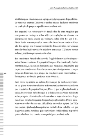 série Avaliação de Políticas Públicas | 01




     atividades para estudantes com laptops, sem laptops, com disponibilida-
     de ou não de Internet. Destacou-se ainda a atuação de alunos-monitores
     na resolução de pequenos problemas em sala de aula.

     Em especial, são sumarizados os resultados de uma pesquisa que
     comparou as vantagens sobre diferentes relações de alunos por
     computador, numa escola que utilizava salas com 4:1, 2:1 e 1:1.
     Onde havia um computador para cada aluno houve maior utiliza-
     ção dos laptops em: I) desenvolvimento dos conteúdos curriculares
     em sala de aula; II) atividades escolares em casa; e III) houve menos
     aulas expositivas que nas demais salas.

     Em sua síntese, Penuel relata que há fragilidades nos dados disponí-
     veis sobre os resultados dos projetos Um para Um em virtude, funda-
     mentalmente, do desenho da maioria das pesquisas. Argumenta que
     os poucos estudos com desenho e execução mais rigorosos – compa-
66   rando as diferenças entre grupos de estudantes com e sem laptops –
     fornecem as evidências positivas mais robustas.

     Sem entrar no mérito da defesa de pesquisas de cunho experimen-
     tal ou quase-experimental como as fontes verdadeiramente confiáveis
     dos resultados de projetos Um para Um – o que implicaria discutir a
     validade de outras metodologias e as limitações da visão positivista
     sobre pesquisa educacional –, vale corroborar a opinião sobre a fragi-
     lidade das conclusões acerca dos resultados alcançados. Dentre as ra-
     zões observadas, destaca-se a dificuldade em avaliar o papel das TICs
     nas escolas – já abordada no primeiro capítulo deste trabalho –, o que
     é agravada com a novidade que o laptop com conectividade disponível
     para cada aluno traz em si, e em especial, para a sala de aula.
 