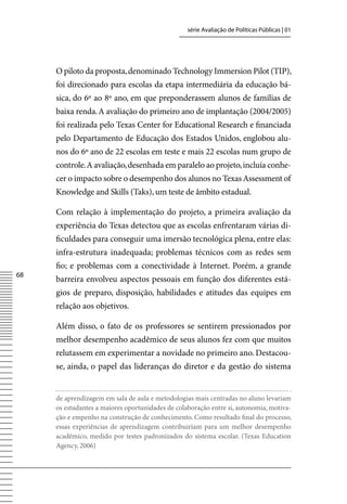 série Avaliação de Políticas Públicas | 01




     O piloto da proposta, denominado Technology Immersion Pilot (TIP),
     foi direcionado para escolas da etapa intermediária da educação bá-
     sica, do 6º ao 8º ano, em que preponderassem alunos de famílias de
     baixa renda. A avaliação do primeiro ano de implantação (2004/2005)
     foi realizada pelo Texas Center for Educational Research e financiada
     pelo Departamento de Educação dos Estados Unidos, englobou alu-
     nos do 6º ano de 22 escolas em teste e mais 22 escolas num grupo de
     controle. A avaliação, desenhada em paralelo ao projeto, incluía conhe-
     cer o impacto sobre o desempenho dos alunos no Texas Assessment of
     Knowledge and Skills (Taks), um teste de âmbito estadual.

     Com relação à implementação do projeto, a primeira avaliação da
     experiência do Texas detectou que as escolas enfrentaram várias di-
     ficuldades para conseguir uma imersão tecnológica plena, entre elas:
     infra-estrutura inadequada; problemas técnicos com as redes sem
     fio; e problemas com a conectividade à Internet. Porém, a grande
68
     barreira envolveu aspectos pessoais em função dos diferentes está-
     gios de preparo, disposição, habilidades e atitudes das equipes em
     relação aos objetivos.

     Além disso, o fato de os professores se sentirem pressionados por
     melhor desempenho acadêmico de seus alunos fez com que muitos
     relutassem em experimentar a novidade no primeiro ano. Destacou-
     se, ainda, o papel das lideranças do diretor e da gestão do sistema


     de aprendizagem em sala de aula e metodologias mais centradas no aluno levariam
     os estudantes a maiores oportunidades de colaboração entre si, autonomia, motiva-
     ção e empenho na construção de conhecimento. Como resultado final do processo,
     essas experiências de aprendizagem contribuiriam para um melhor desempenho
     acadêmico, medido por testes padronizados do sistema escolar. (Texas Education
     Agency, 2006)
 